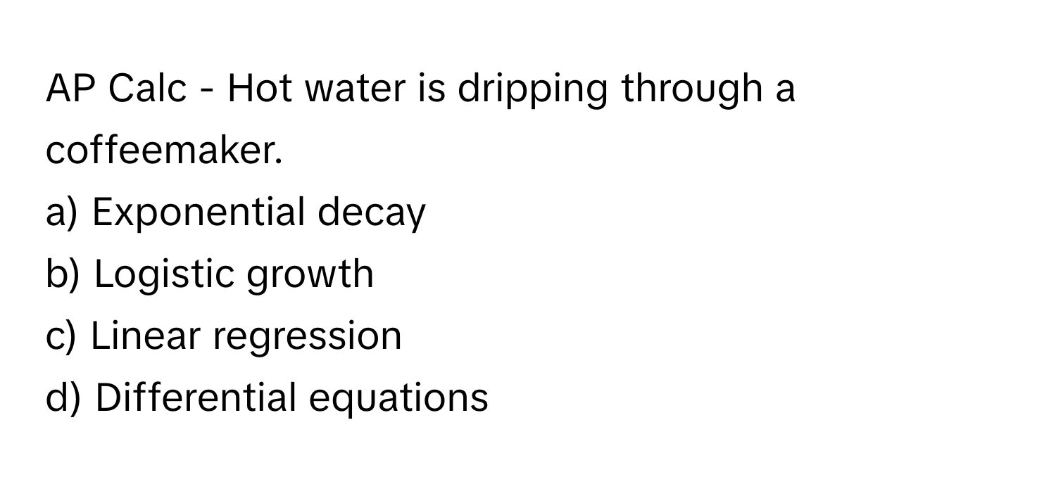 AP Calc - Hot water is dripping through a coffeemaker. 

a) Exponential decay 
b) Logistic growth 
c) Linear regression 
d) Differential equations