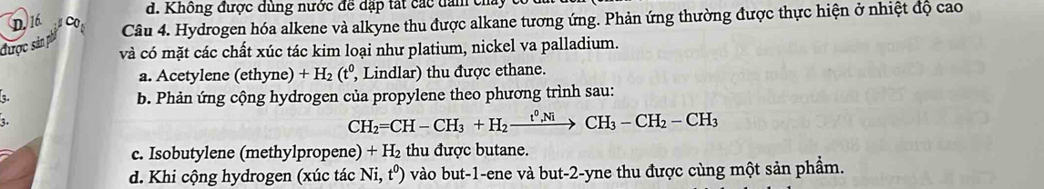 Không được dùng nước để dặp tát các dam chây
D. 16 CO
được sản phi Câu 4. Hydrogen hóa alkene và alkyne thu được alkane tương ứng. Phản ứng thường được thực hiện ở nhiệt độ cao
và có mặt các chất xúc tác kim loại như platium, nickel va palladium.
a. Acetylene (ethyne) +H_2(t^0, , Lindlar) thu được ethane.
b. Phản ứng cộng hydrogen của propylene theo phương trình sau:
3.
CH_2=CH-CH_3+H_2xrightarrow t^0,NiCH_3-CH_2-CH_3
c. Isobutylene (methylpropene) +H_2 thu được butane.
d. Khi cộng hydrogen (xúc tác Ni,t^0) 0 vào but -1 -ene và but -2 -yne thu được cùng một sản phẩm.