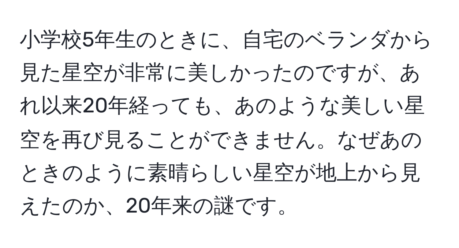 小学校5年生のときに、自宅のベランダから見た星空が非常に美しかったのですが、あれ以来20年経っても、あのような美しい星空を再び見ることができません。なぜあのときのように素晴らしい星空が地上から見えたのか、20年来の謎です。