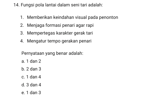 Fungsi pola lantai dalam seni tari adalah:
1. Memberikan keindahan visual pada penonton
2. Menjaga formasi penari agar rapi
3. Mempertegas karakter gerak tari
4. Mengatur tempo gerakan penari
Pernyataan yang benar adalah:
a. 1 dan 2
b. 2 dan 3
c. 1 dan 4
d. 3 dan 4
e. 1 dan 3