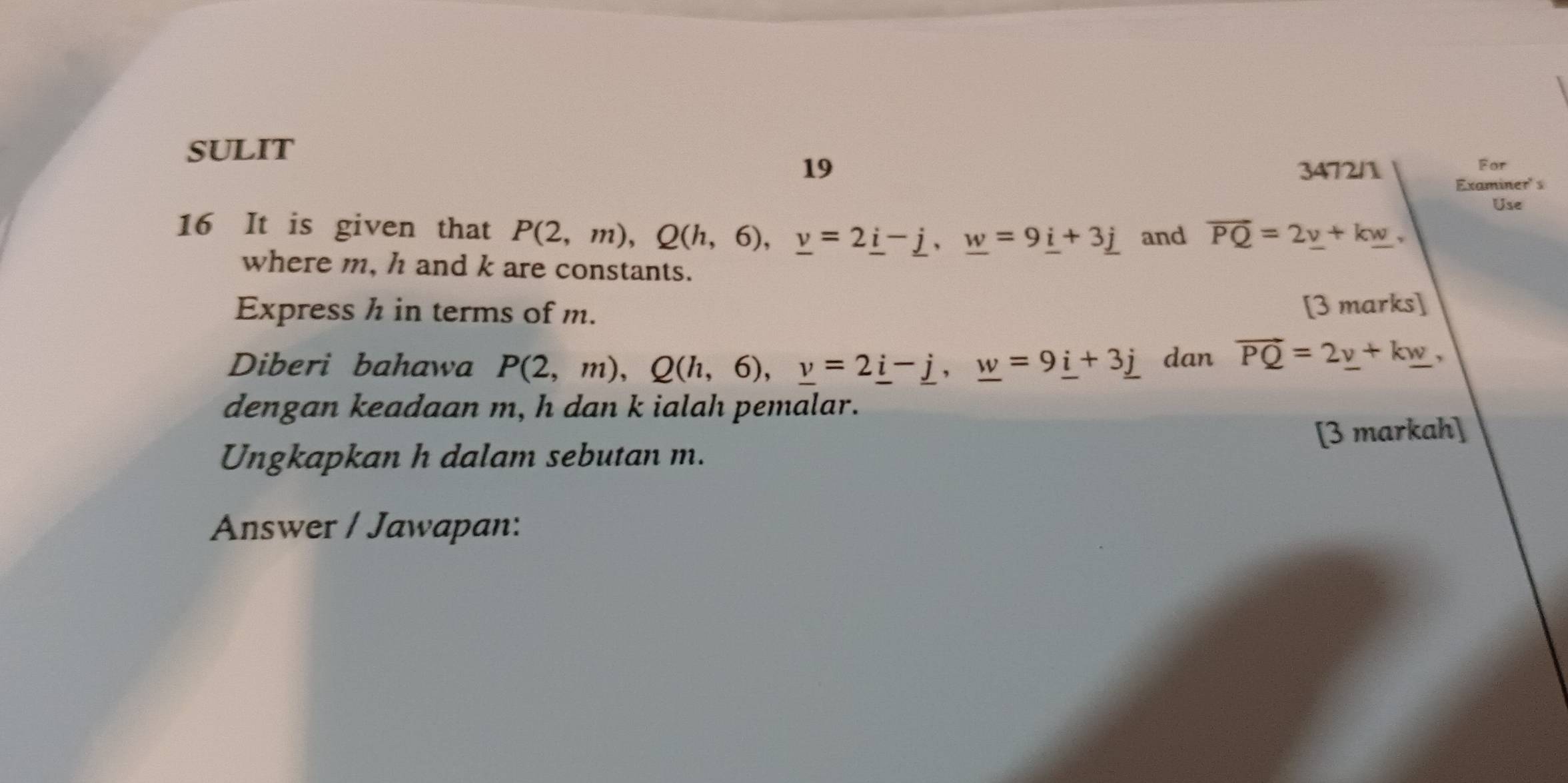 SULIT 
For 
19 3472/1 Examiner' s 
Use 
16 It is given that P(2,m), Q(h,6), _ v=2_ i-_ j, _ w=9_ i+3_ j and overline PQ=2_ v+k_ w, 
where m, h and k are constants. 
Express h in terms of m. [3 marks] 
Diberi bahawa P(2,m), Q(h,6), _ v=2_ i-_ j, _ w=9_ i+3_ j dan vector PQ=2_ v+k_ w, 
dengan keadaan m, h dan k ialah pemalar. 
[3 markah] 
Ungkapkan h dalam sebutan m. 
Answer / Jawapan: