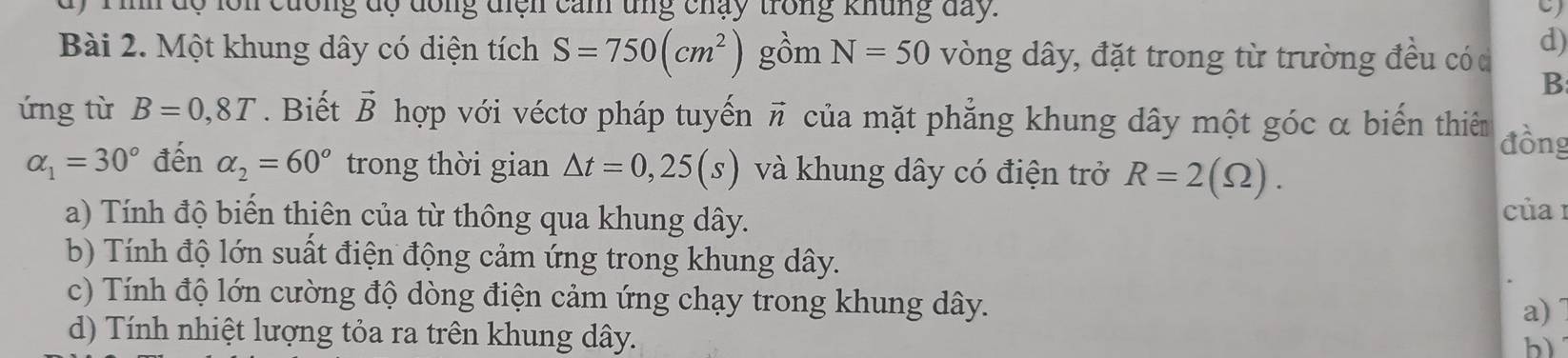 inh dộ lôn cưống độ đông điện cản ung chạy trong khủng day. 
Bài 2. Một khung dây có diện tích S=750(cm^2) gồm N=50 vòng dây, đặt trong từ trường đều có c d) 
B 
ứng từ B=0,8T. Biết vector B hợp với véctơ pháp tuyến vector n của mặt phẳng khung dây một góc α biến thiêm đồng
alpha _1=30° đến alpha _2=60° trong thời gian △ t=0,25(s) và khung dây có điện trở R=2(Omega ). 
a) Tính độ biến thiên của từ thông qua khung dây. 
của 1 
b) Tính độ lớn suất điện động cảm ứng trong khung dây. 
c) Tính độ lớn cường độ dòng điện cảm ứng chạy trong khung dây. 
a) 
d) Tính nhiệt lượng tỏa ra trên khung dây. 
b)