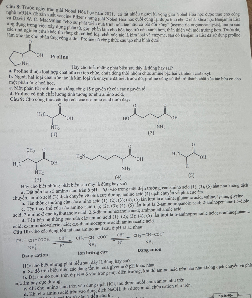 Trước ngày trao giải Nobel Hóa học năm 2021, có rất nhiều người kì vọng giải Nobel Hóa học được trao cho công
nghệ mRNA đễ sản xuất vaccine Pfizer nhưng giải Nobel Hóa học cuối cùng lại được trao cho 2 nhà khoa học Benjamín List
và David W. C. MacMillan “cho sự phát triển quá trình xúc tác hữu cơ bất đối xứng” (asymetric organocatalysis), mở ra các
ứng dụng trong việc xây dựng phân tử, góp phần làm cho hóa học trở nên xanh hơn, thân thiện với môi trường hơn. Trước đó,
các nhà nghiên cứu khác tin rằng chỉ có hai loại chất xúc tác là kim loại và enzyme, sau đó Benjamin List đã sử dụng proline
làm xúc tác cho phản ứng cộng aldol. Proline có công thức cấu tạo như hình dưới:
Proline
Hãy cho biết những phát biểu sau đây là đúng hay sai?
a. Proline thuộc loại hợp chất hữu cơ tạp chức, chứa đồng thời nhóm chức amine bậc hai và nhóm carboxyl.
b. Ngoài hai loại chất xúc tác là kim loại và enzyme đã biết trước đó, proline cũng có thể trở thành chất xúc tác hữu cơ cho
một phản ứng hoá học.
c. Một phân tử proline chứa tổng cộng 15 nguyên tử của các nguyên tố.
d. Proline có tính chất lưỡng tính tương tự như amino acid.
Câu 9: Cho công thức cấu tạo của các α-amino acid dưới đây:
(1) (2)
(3) (4)
(5)
Hãy cho biết những phát biểu sau đây là đúng hay sai?
a. Đặt hỗn hợp 5 amino acid trên ở pH=6,0 0 vào trong một điện trường, các amino acid (1), (3), (5) hầu như không dịch
chuyển, amino acid (2) dịch chuyển về phía cực dương, amino acid (4) dịch chuyển về phía cực âm.
b. Tên thông thường của các amino acid (1); (2); (3); (4); (5) lần lượt là alanine, glutamic acid, valine, lysine, glycine.
c. Tên thay thế của các amino acid (1); (2); (3); (4); (5) lần lượt là 2-aminopropanoic acid; 2-aminopentane-1,5-dioic
acid; 2-amino-3-methylbutanoic acid; 2,6-diaminohexanoic acid; aminomethanoic acid.
d. Tên bán hệ thống của của các amino acid (1); (2); (3); (4); (5) lần lượt là α-aminopropionic acid; α-aminoglutamic
acid; α-aminoisovaleric acid; α,ε-diaminocaproic acid; aminoacetic acid.
Câu 10: Cho các dạng tồn tại của amino acid sau ở pH khác nhau:
beginarrayr CH_3-CH-COOH downarrow H_3^(++COOH NH_3^++H^+)endarray beginarrayr CH_3-CH-COO^- H^+endarray xrightarrow OH^-beginarrayr CH_3-CH-COO^- NH_3endarray
-x NH_3^(+
NH_3^+
NH_2)
Dạng cation Ion lưỡng cực Dạng anion
Hãy cho biết những phát biểu sau đây là đúng hay sai?
a. Sơ đồ trên biểu diễn các dạng tồn tại của glycine ở pH khác nhau.
b. Đặt amino acid trên ở pH=6 vào trong một điện trường, khi đó amino acid trên hầu như không dịch chuyền về phía
ực âm hay cực dương.
c. Khi cho amino acid trên vào dung dịch HCl, thu được muối chứa anion như trên.
d. Khi cho amino acid trên vào dung dịch NaOH, thu được muối chứa cation như trên.
lri lời từ câu 1 đến câu 6 . Nguồn điện