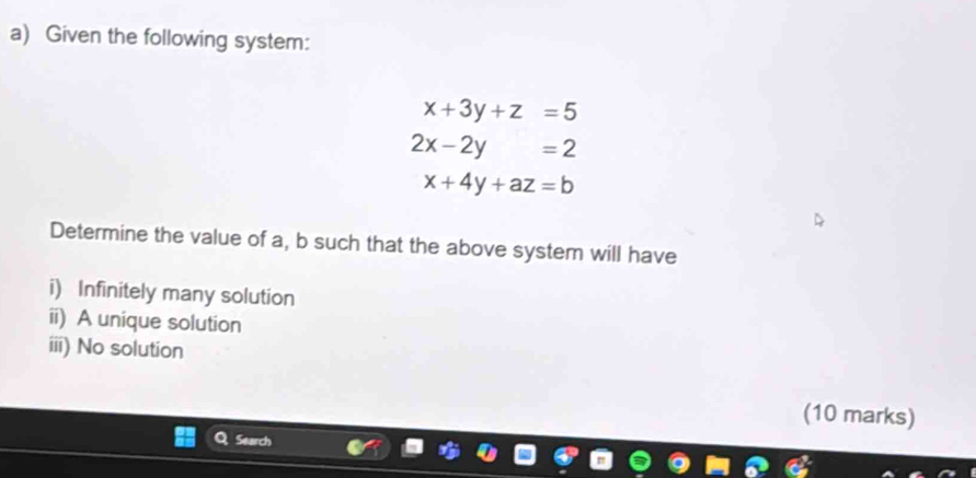 Given the following system:
x+3y+z=5
2x-2y=2
x+4y+az=b
Determine the value of a, b such that the above system will have
i) Infinitely many solution
ii) A unique solution
iii) No solution
(10 marks)
Search