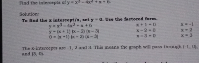 Find the intercepts of y=x^3-4x^2+x+6
Solution: 
To find the x intercept/s, set y=0. Use the factored form.
y=x^3-4x^2+x+6 x+1=0 x=-1
y=(x+1)(x-2)(x-3) x-2=0 x=2
0=(x+1)(x-2)(x-3) x-3=0 x=3
The x-intercepts are -1, 2 and 3. This means the graph will pass through (-1,0), 
and (3,0).