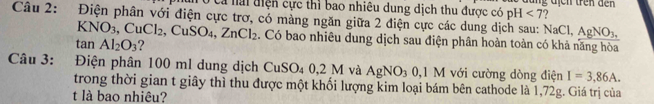 Ca nai điện cực thì bao nhiêu dung dịch thu được có pH <7</tex> 
Câu 2: Điện phân với điện cực trơ, có màng ngăn giữa 2 điện cực các dung dịch sau: NaCl, AgNO_3,
KNO_3, CuCl_2, CuSO_4, ZnCl_2. Có bao nhiêu dung dịch sau điện phân hoàn toàn có khả năng hòa
tan Al_2O_3 ? 
Câu 3: Điện phân 100 ml dung dịch CuSO_4 0,2M và AgNO_3 0, 1 M I với cường dòng điện I=3,86A. 
trong thời gian t giây thì thu được một khối lượng kim loại bám bên cathode là 1,72g. Giá trị của 
t là bao nhiêu?