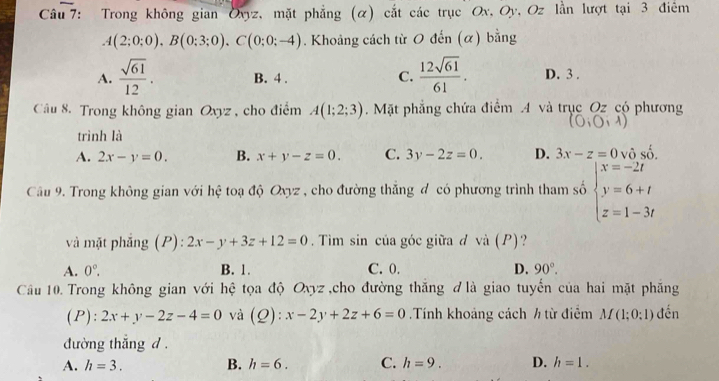 Trong không gian Oxyz, mặt phẳng (α) cắt các trục Ox, Oy, Oz lần lượt tại 3 điểm
A(2;0;0), B(0;3;0), C(0;0;-4). Khoảng cách từ O đến (α) bằng
C.  12sqrt(61)/61 .
A.  sqrt(61)/12 . B. 4. D. 3.
Câu 8. Trong không gian Oxyz , cho điểm A(1;2;3) Mặt phẳng chứa điểm 4 và trục Oz có phương
(O;O;lambda )
trình là
A. 2x-y=0. B. x+y-z=0. C. 3y-2z=0. D. 3x-z=0 và _ 2 
Câu 9. Trong không gian với hệ toạ độ Oxyz , cho đường thắng đ có phương trình tham số beginarrayl x=-2t y=6+t z=1-3tendarray.
và mặt phẳng (P): 2x-y+3z+12=0. Tìm sin của góc giữa đ vhat a(P) ·?
A. 0°. B. 1. C. 0. D. 90°. 
Câu 10. Trong không gian với hệ tọa độ Oxyz ,cho đường thăng đ là giao tuyến của hai mặt phẳng
(P): 2x+y-2z-4=0 và (_  ) : x-2y+2z+6=0.Tính khoảng cách h từ điễm M(1;0;1) đến
đường thắng d .
A. h=3. B. h=6. C. h=9. D. h=1.