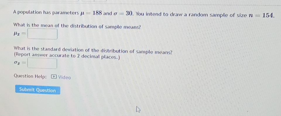 A population has parameters mu =188 and sigma =30. You intend to draw a random sample of size n=154. 
What is the mean of the distribution of sample means?
mu _x=□
What is the standard deviation of the distribution of sample means? 
(Report answer accurate to 2 decimal places.)
sigma _x=□
Question Help: ¹ Video 
Submit Question