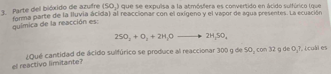 Parte del bióxido de azufre (SO_2) que se expulsa a la atmósfera es convertido en ácido sulfúrico (que 
forma parte de la lluvia ácida) al reaccionar con el oxígeno y el vapor de agua presentes. La ecuación 
química de la reacción es:
2SO_2+O_2+2H_2Oto 2H_2SO_4
el reactivo limitante? ¿Qué cantidad de ácido sulfúrico se produce al reaccionar 300 g de SO_2 con 32 g de O_2? , ¿cuál es