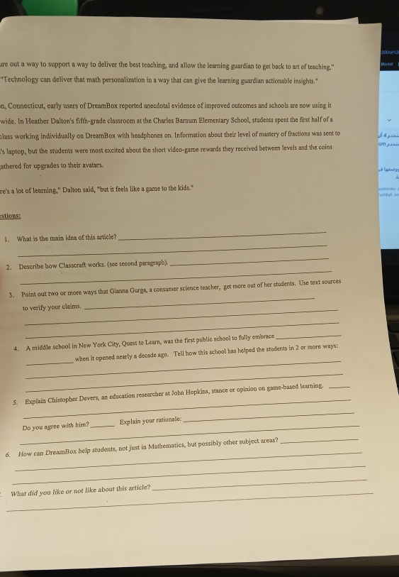 ure out a way to support a way to deliver the best teaching, and allow the learning guardian to get back to art of teaching," 
''Technology can deliver that math personalization in a way that can give the learning guardian actionable insights." 
n, Connecticut, early users of DreamBox reported anecdotal evidence of improved outcomes and schools are now using it 
wide. In Heather Dalton's fifth-grade classroom at the Charles Barnum Elementary School, students spent the first half of a 
class working individually on DreamBox with headphones on. Information about their level of mastery of fractions was sent to 
's laptop, but the students were most excited about the short video-game rewards they received between levels and the coins 
om painão 
athered for upgrades to their avatars. 
re's a lot of learning," Dalton said, "but it feels like a game to the kids." amimiku 
Tishkak as 
stions: 
_ 
1、 What is the main idea of this article? 
_ 
_ 
2. Describe how Classcraft works. (see second paragraph) 
_ 
3. Point out two or more ways that Gianna Gurga, a consumer science teacher, get more out of her students. Use text sources 
to verify your claims. 
_ 
_ 
4. A middle school in New York City, Quest to Learn, was the first public school to fully embrace 
_ 
_ 
_ 
when it opened nearly a decade ago. Tell how this school has helped the students in 2 or more ways: 
_ 
_ 
5. Explain Chistopher Devers, an education researcher at John Hopkins, stance or opinion on game-based learning._ 
_Do you agree with him? _Explain your rationale: 
_ 
_ 
6. How can DreamBox help students, not just in Mathematics, but possibly other subject areas? 
_ 
_ 
What did you like or not like about this article? 
_