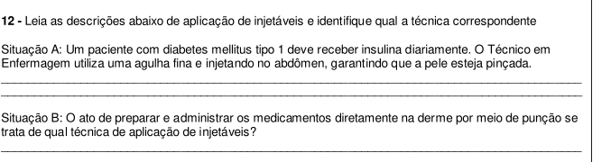 Leia as descrições abaixo de aplicação de injetáveis e identifique qual a técnica correspondente 
Situação A: Um paciente com diabetes mellitus tipo 1 deve receber insulina diariamente. O Técnico em 
Enfermagem utiliza uma agulha fina e injetando no abdômen, garantindo que a pele esteja pinçada. 
_ 
_ 
Situação B: O ato de preparar e administrar os medicamentos diretamente na derme por meio de punção se 
trata de qual técnica de aplicação de injetáveis? 
_