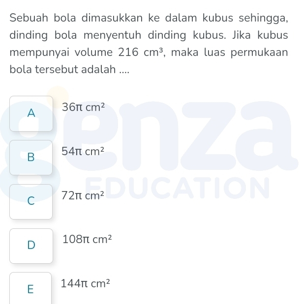 Sebuah bola dimasukkan ke dalam kubus sehingga,
dinding bola menyentuh dinding kubus. Jika kubus
mempunyai volume 216cm^3 , maka luas permukaan
bola tersebut adalah ....
A 36π cm^2
B 54π cm^2
C 72π cm^2
TION
D 108π cm^2
E 144π cm^2