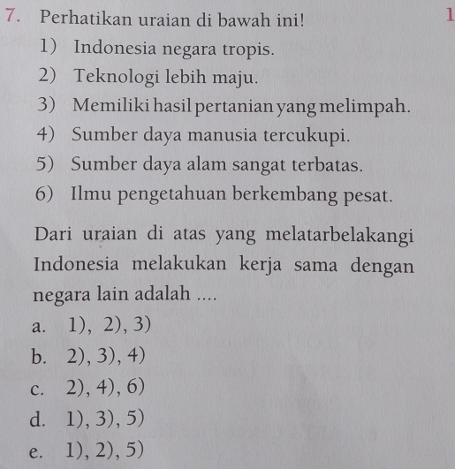 Perhatikan uraian di bawah ini!
l
1 Indonesia negara tropis.
2) Teknologi lebih maju.
3) Memiliki hasil pertanian yang melimpah.
4) Sumber daya manusia tercukupi.
5) Sumber daya alam sangat terbatas.
6) Ilmu pengetahuan berkembang pesat.
Dari uraian di atas yang melatarbelakangi
Indonesia melakukan kerja sama dengan
negara lain adalah ....
a. 1),2),3)
b. 2),3),4)
C. 2),4),6)
d. 1),3),5)
e. 1),2),5)