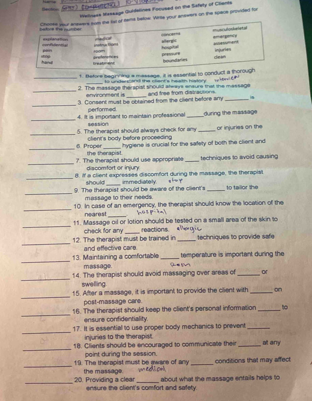 Narrie
_
Section
Wellness Massage Guidelines Focused on the Safety of Clients
Choose your answers from the list of items below. Write your answers on the space provided for
befors the number.
concerns musculoskeletal
explanation
confidential instructions medical allergic emergency
hospital assessment
pain room
stop preferences clean injuries
pressure
hand treatment
boundaries
_1. Before beginning a massage, it is essential to conduct a thorough
_to understand the client's health history. Itor
_
2. The massage therapist should always ensure that the massage
environment is and free from distractions.
_
3. Consent must be obtained from the client before any _is
performed.
_
4. It is important to maintain professional_ during the massage
session
_
5. The therapist should always check for any _or injuries on the
client's body before proceeding
_
6. Proper _hygiene is crucial for the safety of both the client and
the therapist
_
7. The therapist should use appropriate _techniques to avoid causing
discomfort or injury.
_
8. If a client expresses discomfort during the massage, the therapist
should _immediately. atop
_
9. The therapist should be aware of the client's_ to tailor the
massage to their needs.
_
10. In case of an emergency, the therapist should know the location of the
nearest_
_
11. Massage oil or lotion should be tested on a small area of the skin to
check for any _reactions. 
_
12. The therapist must be trained in _techniques to provide safe
and effective care.
_
13. Maintaining a comfortable _temperature is important during the
massage. R0s7
_
14. The therapist should avoid massaging over areas of _or
swelling.
_
15. After a massage, it is important to provide the client with _on
post-massage care.
_
16. The therapist should keep the client's personal information _to
ensure confidentiality.
_
17. It is essential to use proper body mechanics to prevent_
injuries to the therapist.
_
18. Clients should be encouraged to communicate their_ at any
point during the session.
_
19. The therapist must be aware of any _conditions that may affect
the massage.
_
20. Providing a clear _about what the massage entails helps to
ensure the client's comfort and safety.