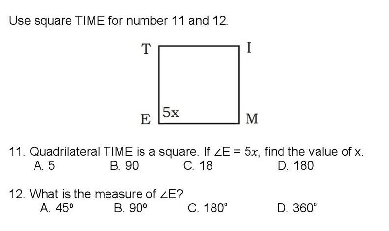 Use square TIME for number 11 and 12.
11. Quadrilateral TIME is a square. If ∠ E=5x , find the value of x.
A. 5 B. 90 C. 18 D. 180
12. What is the measure of ∠ E ?
A. 45° B. 90° C. 180° D. 360°