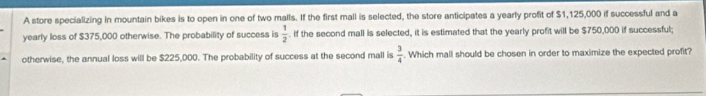A store specializing in mountain bikes is to open in one of two malls. If the first mall is selected, the store anticipates a yearly profit of $1,125,000 if successful and a 
yearly loss of $375,000 otherwise. The probability of success is  1/2 . If the second mall is selected, it is estimated that the yearly profit will be $750,000 if successful; 
otherwise, the annual loss will be $225,000. The probability of success at the second mall is  3/4  Which mall should be chosen in order to maximize the expected profit?