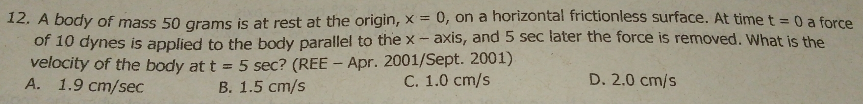 A body of mass 50 grams is at rest at the origin, x=0 , on a horizontal frictionless surface. At time t=0 a force
of 10 dynes is applied to the body parallel to the x-axis , and 5 sec later the force is removed. What is the
velocity of the body at t=5 sec? (REE - Apr. 2001/Sept. 2001)
A. 1.9 cm/sec B. 1.5 cm/s C. 1.0 cm/s
D. 2.0 cm/s