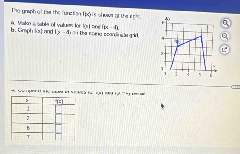 The graph of the the function f(x) is shown at the right. y
6
a. Make a table of values for f(x) and f(x-4).
b. Graph f(x) and f(x-4) on the same coordinate grid. 4-
f(x)
□^(□)
2-
0-
x
2 4 6 8
a Complete the table of valdes for l(x) ai 1(x-4) Derow.