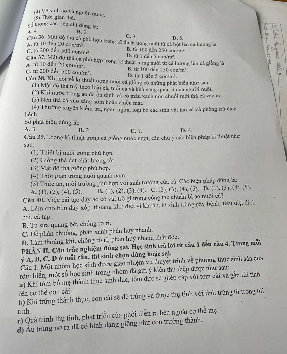 (4) Vệ sinh ao và nguồn nước.
(5) Thời gian thả.
ố lượng các tiêu chí đúng là:
A. 4. B. 2. C. 3.
D. 5.
Câu 36. Mật độ thả cá phù hợp trong kĩ thuật ương nuôi từ cá bột lên cá hương là
A. từ 10 đến 20con/m^2. B. từ 100 đến 250 co n/m^2.
C. từ 200 đến 500con/m^2. D. từ 1 đến 5con/m^2.
Câu 37. Mật độ thả cá phù hợp trong kĩ thuật ương nuôi từ cá hương lên cá giống là
A. từ 10 đến 20con/m^2. B. từ 100 đến 250con/m^2.
C. từ 200 đến 500con/m^2.
D. từ 1 đến 5 con/m^2.
Câu 38. Khi nói về kĩ thuật ương nuôi cá giống có những phát biểu như sau:
(1) Mật độ thả tuỳ theo loài cá, tuổi cá và khả năng quản lí của người nuôi.
(2) Khi nước trong ao đã ổn định và có màu xanh nõn chuối mới thả cá vào ao.
(3) Nên thả cá vào sáng sớm hoặc chiều mát.
(4) Thường xuyên kiểm tra, ngăn ngừa, loại bỏ các sinh vật hại cá và phòng trừ dịch
bệnh.
Số phát biểu đúng là:
A. 3. B. 2. C. 1. D. 4.
Câu 39. Trong kĩ thuật ương cá giống nước ngọt, cần chú ý các biện pháp kĩ thuật như
sau:
(1) Thiết bị nuôi ương phù hợp.
(2) Giống thả đạt chất lượng tốt.
(3) Mật độ thả giống phù hợp.
(4) Thời gian ương nuôi quanh năm.
(5) Thức ăn, môi trường phù hợp với sinh trưởng của cá. Các biện pháp đúng là:
A. (1), (2), (4), (5). B. (1), (2), (3), (4). C. (2), (3), (4), (5). D. (1), (3), (4), (5).
Câu 40. Việc cải tạo đáy ao có vai trò gì trong công tác chuẩn bị ao nuôi cá?
A. Làm cho bùn đáy xốp, thoáng khí; diệt vi khuẩn, kí sinh trùng gây bệnh; tiêu diệt địch
hại, cá tạp.
B. Tu sửa quang bờ, chống rò ri.
C. Để phân chuồng, phân xanh phân huỷ nhanh.
D. Làm thoáng khí, chống rò ri, phân huỷ nhanh chất độc.
PHÀN II. Câu trắc nghiệm đúng sai. Học sinh trả lời từ câu 1 đến câu 4. Trong mỗi
ý A, B, C, D ở mỗi câu, thí sinh chọn đúng hoặc sai.
Câu 1. Một nhóm học sinh được giao nhiệm vụ thuyết trình về phương thức sinh sản của
tôm biển, một số học sinh trong nhóm đã gửi ý kiên thu thập được như sau:
a) Khi tôm bố mẹ thành thục sinh dục, tôm đực sẽ ghép cặp với tôm cái và gắn tủi tỉnh
lên cơ thể con cái.
b) Khi trứng thành thục, con cái sẽ đẻ trứng và được thụ tinh với tinh trùng từ trong túi
tinh.
c) Quá trình thụ tinh, phát triển của phôi diễn ra bên ngoài cơ thể mẹ.
d) Ấu trùng nở ra đã có hình dạng giống như con trưởng thành.