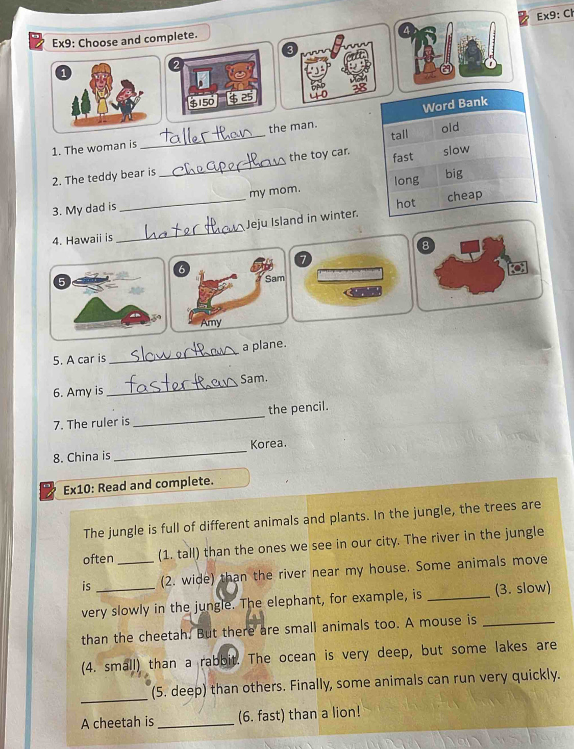 Ex9: Ch 
Ex9: Choose and complete. 
3 
2 
1
$150
1. The woman is _the man. 
2. The teddy bear is _the toy car. 
3. My dad is _my mom. 
_ 
Jeju Island in winter. 
4. Hawaii is 
8 
7 
a 
5. A car is _a plane. 
Sam. 
6. Amy is 
_ 
7. The ruler is _the pencil. 
_ 
Korea. 
8. China is 
Ex10: Read and complete. 
The jungle is full of different animals and plants. In the jungle, the trees are 
often (1. tall) than the ones we see in our city. The river in the jungle 
is _(2. wide) than the river near my house. Some animals move 
very slowly in the jungle. The elephant, for example, is _(3. slow) 
than the cheetah. But there are small animals too. A mouse is_ 
(4. small) than a rabbit. The ocean is very deep, but some lakes are 
_(5. deep) than others. Finally, some animals can run very quickly. 
A cheetah is _(6. fast) than a lion!