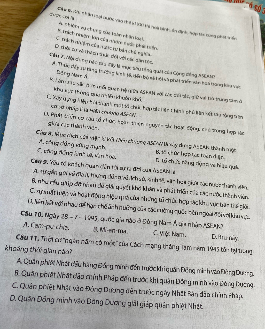 MF '' Số 3
được coi là
Câu 6. Khi nhân loại bước vào thế kỉ XXI thì hoà bình, ổn định, hợp tác cùng phát triển
A. nhiệm vụ chung của toàn nhân loại.
B. trách nhiệm lớn của nhóm nước phát triển.
C. trách nhiệm của nước tư bản chủ nghĩa.
D. thời cơ và thách thức đối với các dân tộc.
Câu 7. Nội dung nào sau đây là mục tiêu tổng quát của Cộng đồng ASEAN?
Đông Nam Á.
A. Thúc đẩy sự tăng trưởng kinh tế, tiến bộ xã hội và phát triển văn hoá trong khu vực
B. Làm sâu sắc hơn mối quan hệ giữa ASEAN với các đối tác, giữ vai trò trung tâm ở
khu vực thông qua nhiều khuôn khổ.
C. Xây dựng hiệp hội thành một tổ chức hợp tác liên Chính phủ liên kết sâu rộng trên
cơ sở pháp lí là Hiến chương ASEAN.
D. Phát triển cơ cấu tổ chức, hoàn thiện nguyên tắc hoạt động, chú trọng hợp tác
giữa các thành viên.
Câu 8. Mục đích của việc kí kết Hiến chương ASEAN là xây dựng ASEAN thành một
A. cộng đồng vững mạnh. B. tổ chức hợp tác toàn diện.
C. cộng đồng kinh tế, văn hoá. D. tổ chức năng động và hiệu quả.
Câu 9. Yếu tố khách quan dẫn tới sự ra đời của ASEAN là
A. sự gần gũi về địa lí, tương đồng về lịch sử, kinh tế, văn hoá giữa các nước thành viên.
B. nhu cầu giúp đỡ nhau để giải quyết khó khăn và phát triển của các nước thành viên.
C. sự xuất hiện và hoạt động hiệu quả của những tổ chức hợp tác khu vực trên thế giới.
D. liên kết với nhau để hạn chế ảnh hưởng của các cường quốc bên ngoài đối với khu vực.
Câu 10. Ngày 28 - 7 - 1995, quốc gia nào ở Đông Nam Á gia nhập ASEAN?
A. Cam-pu-chia. B. Mi-an-ma. C. Việt Nam. D. Bru-nây.
Câu 11. Thời cơ “ngàn năm có một” của Cách mạng tháng Tám năm 1945 tồn tại trong
khoảng thời gian nào?
A. Quân phiệt Nhật đầu hàng Đồng minh đến trước khi quân Đồng minh vào Đông Dương.
B. Quân phiệt Nhật đảo chính Pháp đến trước khi quân Đồng minh vào Đông Dương.
C. Quân phiệt Nhật vào Đông Dương đến trước ngày Nhật Bản đảo chính Pháp.
D. Quân Đồng minh vào Đông Dương giải giáp quân phiệt Nhật.