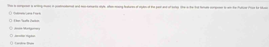This is composer is writing music in postmodemist and neo-romantic style, often mixing features of styles of the past and of today. She is the first female composer to win the Pulitzer Prize for Music
Gabnela Lena Frank
Ellen Taaffe Zwilich
Jessie Montgomery
Jennifer Higdon
Caroline Shaw