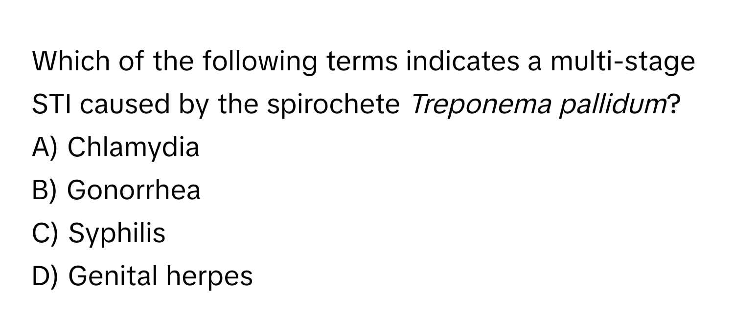 Which of the following terms indicates a multi-stage STI caused by the spirochete *Treponema pallidum*?

A) Chlamydia 
B) Gonorrhea 
C) Syphilis 
D) Genital herpes