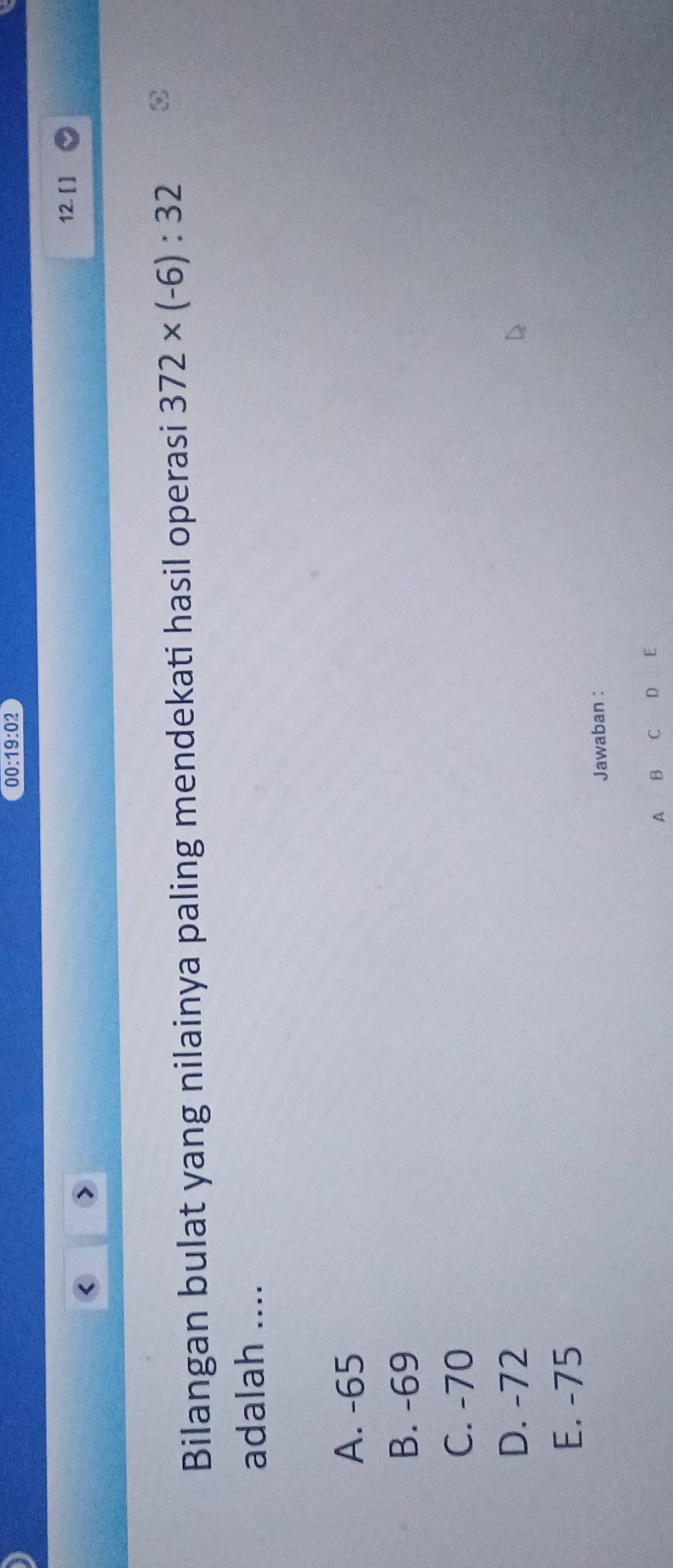 00:19:02 
12. [ ]
Bilangan bulat yang nilainya paling mendekati hasil operasi 372* (-6):32
adalah ....
A. -65
B. -69
C. -70
D. -72
E. -75
Jawaban :
A B C D ₹£