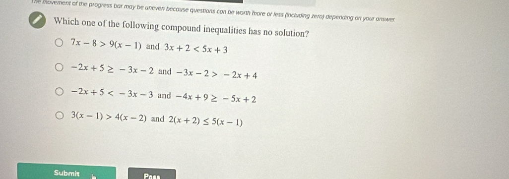 The movement of the progress bar may be uneven because questions can be worth more or less (including zero) depending on your answer
Which one of the following compound inequalities has no solution?
7x-8>9(x-1) and 3x+2<5x+3
-2x+5≥ -3x-2 and -3x-2>-2x+4
-2x+5 and -4x+9≥ -5x+2
3(x-1)>4(x-2) and 2(x+2)≤ 5(x-1)
Submit Pass