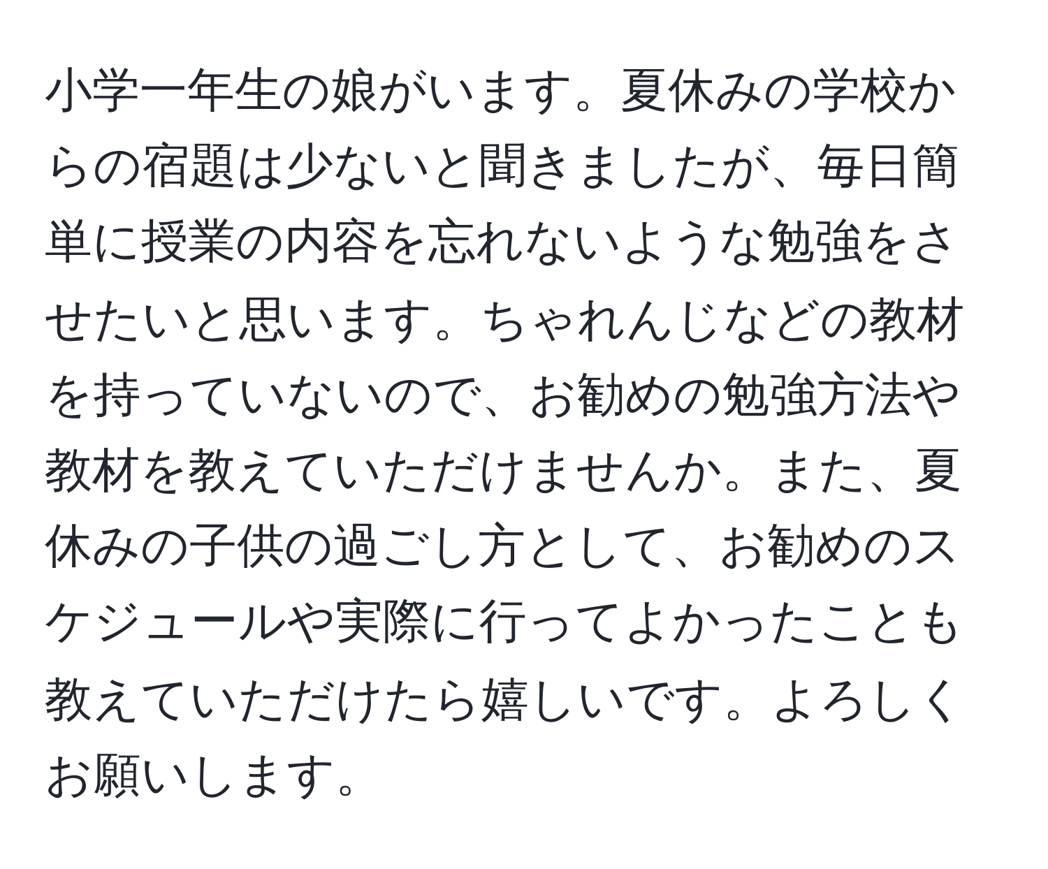 小学一年生の娘がいます。夏休みの学校からの宿題は少ないと聞きましたが、毎日簡単に授業の内容を忘れないような勉強をさせたいと思います。ちゃれんじなどの教材を持っていないので、お勧めの勉強方法や教材を教えていただけませんか。また、夏休みの子供の過ごし方として、お勧めのスケジュールや実際に行ってよかったことも教えていただけたら嬉しいです。よろしくお願いします。