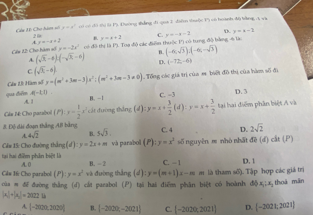 Cho hàm số y=x^2 có có đồ thị là P). Đường thẳng đi qua 2 điểm thuộc P) có hoành độ bằng -1 và
2 là:
A. y=-x+2 B. y=x+2 C. y=-x-2 D. y=x-2
Câu 12: Cho hàm số y=-2x^2 có đồ thị là P). Toạ độ các điểm thuộc P) có tung độ bằng -6 là:
A. (sqrt(3;)-6);(-sqrt(3;)-6) B. (-6;sqrt(3));(-6;-sqrt(3))
D. (-72;-6)
C. (sqrt(3;)-6).
Câu 13: Hàm số y=(m^2+3m-3)x^2;(m^2+3m-3!= 0). Tổng các giá trị của mô biết đồ thị của hàm số đi
qua điểm A(-1;1). C. −3 D. 3
A. 1 B. -1
Câu 14: Cho parabol (P) : y= 1/2 x^2 cắt đường thẳng (d): y=x+ 3/2 (d):y=x+ 3/2  tại hai điểm phân biệt A và
B. Độ dài đoạn thằng AB bằng
C. 4 D.
A. 4sqrt(2) B. 5sqrt(3). 2sqrt(2)
Câu 15: Cho đường thẳng (d) : y=2x+m và parabol (P):y=x^2 số nguyên m nhỏ nhất đề (d) cắt (P)
tại hai điểm phân biệt là
A. 0 B. -2 C. -1 D. 1
Câu 16: Cho parabol (P) : y=x^2 và đường thẳng (d): y=(m+1)x-m m là tham số). Tập hợp các giá trị
của m đế đường thẳng (d) cắt parabol (P) tại hai điểm phân biệt có hoành độ x_1;x_2 thoả mān
|x_1|+|x_2|=2022 là
A.  -2020;2020 B.  -2020;-2021 C.  -2020;2021 D.  -2021;2021