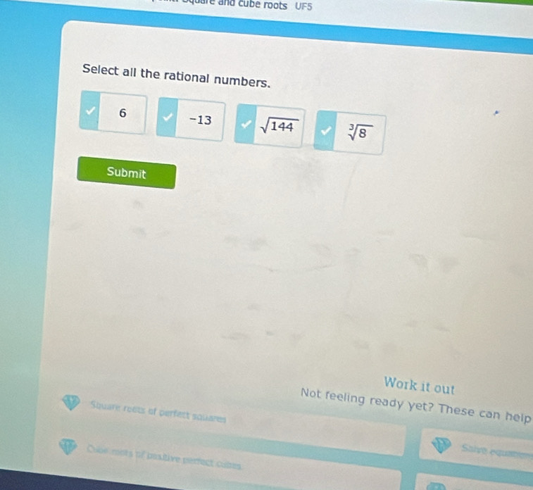 uare and cube roots UF5
Select all the rational numbers.
6 -13 sqrt(144) sqrt[3](8)
Submit
Work it out
Not feeling ready yet? These can help
Square roets of perfect squares Saive equation
Cube mots of pasitive perfect cabes