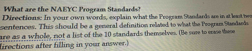 What are the NAEYC Program Standards? 
Directions: In your own words, explain what the Program Standards are in at least two 
sentences. This should be a general definition related to what the Program Standards 
are as a whole, not a list of the 10 standards themselves. (Be sure to erase these 
lirections after filling in your answer.)