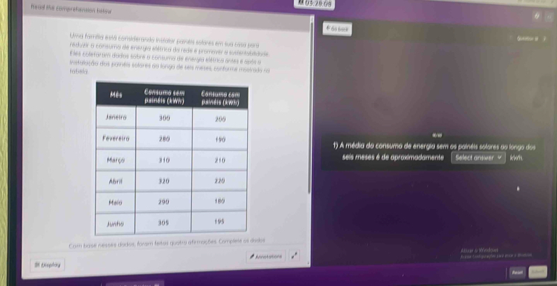 03:28:08 
head the comprehension below 
68660 G 
Uma família está considerando instalar painéis solares em sua casa para 
reduzir a consuma de energia efétrica da rede e promover a sustentabldade. 
Eles coleforam dados sobre a consuma de energia elétrica antes e após a 
instalação dos paineis salares ao longa de seis meses, conforme mostrada no 
tabela 
1) A média do consumo de energia sem os painéis solares ao longo dos 
seis meses é de aproximadamente Select answer √ kwh 
Com base nesses dadas, foram feltas quatra afirmações. Compleos 
Disploy Areser Contigurações pare enca en Wostion Ativar & Windows 
* Anotasions 
Reset