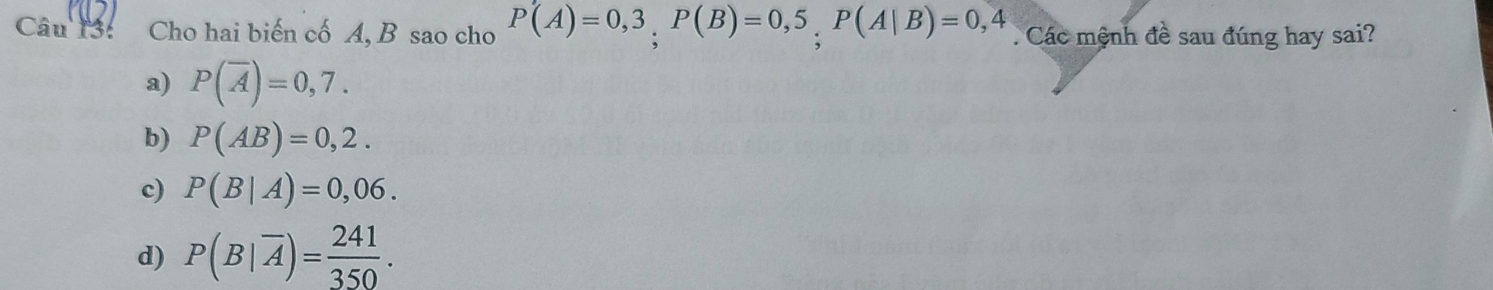 Cho hai biến cố A, B sao cho P(A)=0,3, P(B)=0,5, P(A|B)=0,4. Các mệnh đề sau đúng hay sai?
a) P(overline A)=0,7.
b) P(AB)=0,2.
c) P(B|A)=0,06.
d) P(B|overline A)= 241/350 .