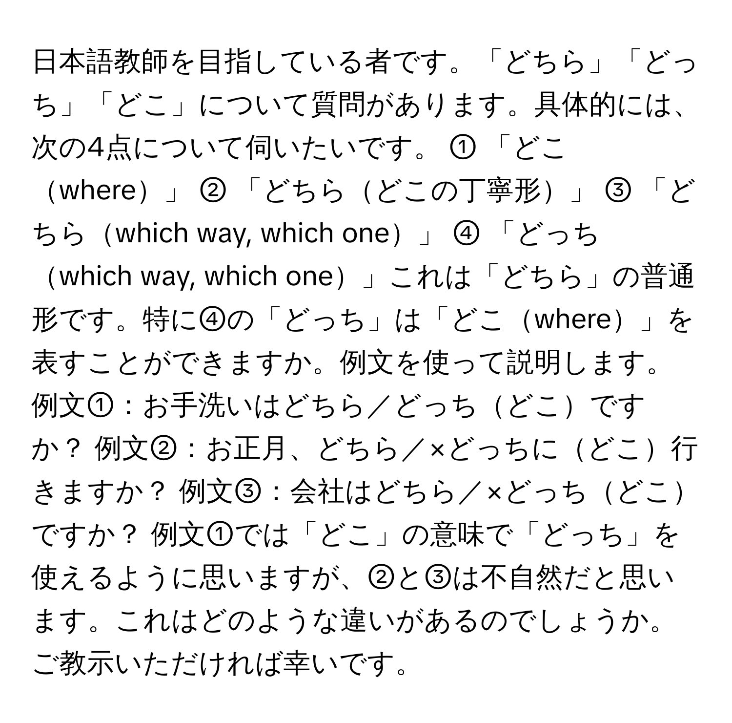 日本語教師を目指している者です。「どちら」「どっち」「どこ」について質問があります。具体的には、次の4点について伺いたいです。 ① 「どこwhere」 ② 「どちらどこの丁寧形」 ③ 「どちらwhich way, which one」 ④ 「どっちwhich way, which one」これは「どちら」の普通形です。特に④の「どっち」は「どこwhere」を表すことができますか。例文を使って説明します。 例文①：お手洗いはどちら／どっちどこですか？ 例文②：お正月、どちら／×どっちにどこ行きますか？ 例文③：会社はどちら／×どっちどこですか？ 例文①では「どこ」の意味で「どっち」を使えるように思いますが、②と③は不自然だと思います。これはどのような違いがあるのでしょうか。ご教示いただければ幸いです。