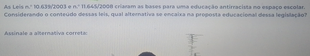 As Leis n.º 10.639/2003 e n.º 11.645/2008 criaram as bases para uma educação antirracista no espaço escolar. 
Considerando o conteúdo dessas leis, qual alternativa se encaixa na proposta educacional dessa legislação? 
Assinale a alternativa correta: