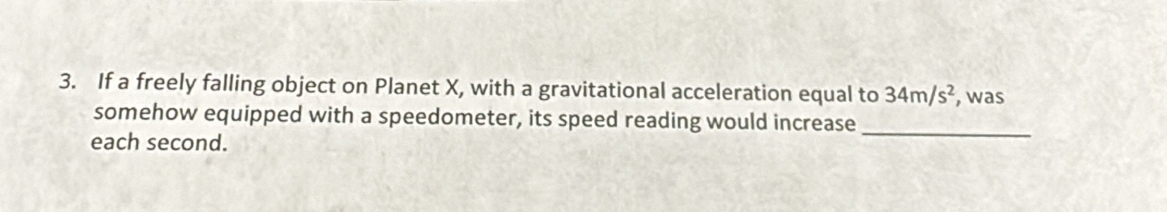 If a freely falling object on Planet X, with a gravitational acceleration equal to 34m/s^2 , was 
somehow equipped with a speedometer, its speed reading would increase_ 
each second.