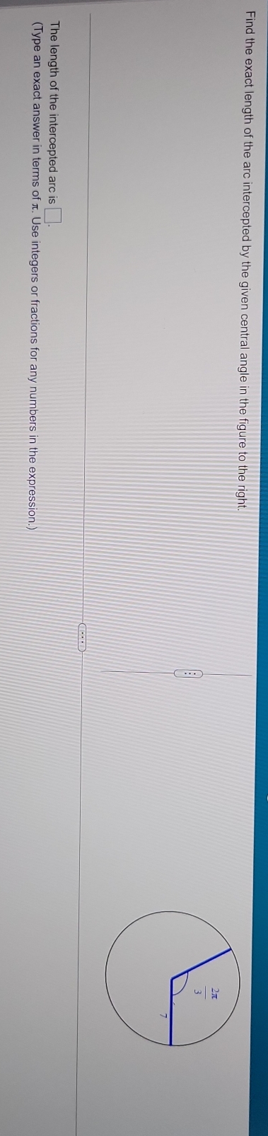 Find the exact length of the arc intercepted by the given central angle in the figure to the right.
The length of the intercepted arc is □ .
(Type an exact answer in terms of π. Use integers or fractions for any numbers in the expression.)