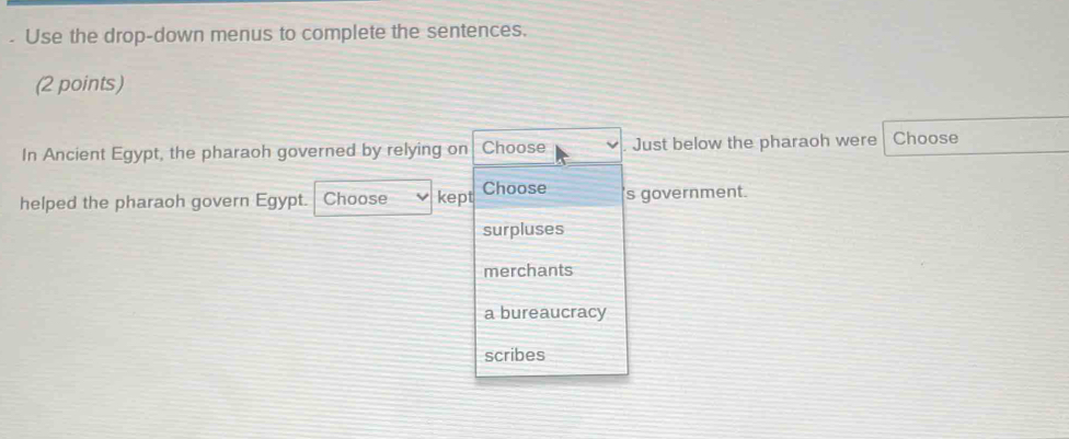 Use the drop-down menus to complete the sentences.
(2 points)
In Ancient Egypt, the pharaoh governed by relying on Choose Just below the pharaoh were Choose
helped the pharaoh govern Egypt. Choose kept Choose s government.
surpluses
merchants
a bureaucracy
scribes