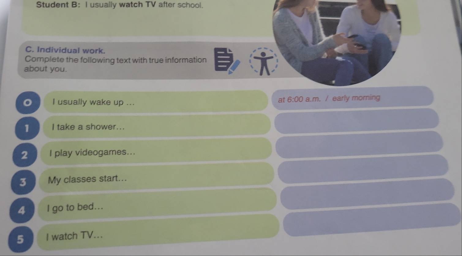 Student B: I usually watch TV after school. 
C. Individual work. 
Complete the following text with true information 
about you. 
at 6:00 
o I usually wake up ... a.m. / early morning 
1 I take a shower... 
2 I play videogames... 
3 My classes start... 
4 I go to bed... 
5 I watch TV...