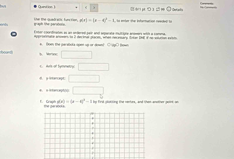 Comments: 
bus Question 3 g(x)=(x-4)^2-1 , to enter the information needed to 
ents graph the parabola. 
Enter coordinates as an ordered pair and separate multiple answers with a comma. 
Approximate answers to 2 decimal places, when necessary. Enter DNE if no solution exists. 
a. Does the parabola open up or down? ○ Up○ Down 
board) b. Vertex: 
c. Axis of Symmetry: 
d. y-intercept: 
e. x-intercept(s): 
f. Graph g(x)=(x-4)^2-1 by first plotting the vertex, and then another point on 
the parabola.