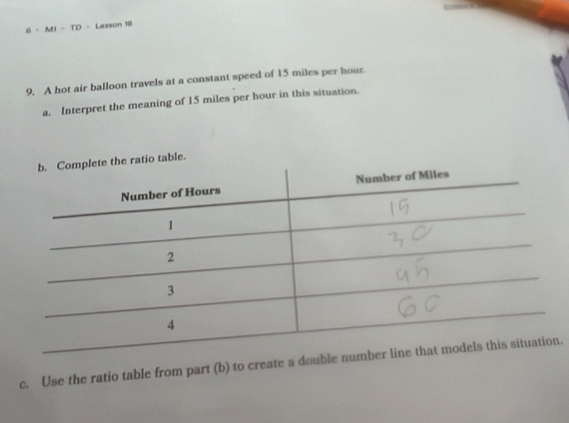 M1 - TD - Lesson 18 
9. A hot air balloon travels at a constant speed of 15 miles per hour. 
a. Interpret the meaning of 15 miles per hour in this situation. 
ble. 
c. Use the ratio table from part (b) to create a do.