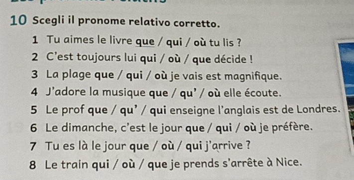 Scegli il pronome relativo corretto. 
1 Tu aimes le livre que / qui / où tu lis ? 
2 C'est toujours lui qui / où / que décide ! 
3 La plage que / qui / où je vais est magnifique. 
4 J'adore la musique que / qu' / où elle écoute. 
5 Le prof que / qu’ / qui enseigne l’anglais est de Londres. 
6 Le dimanche, c'est le jour que / qui / où je préfère. 
7 Tu es là le jour que / où / qui j'arrive ? 
8 Le train qui / où / que je prends s'arrête à Nice.