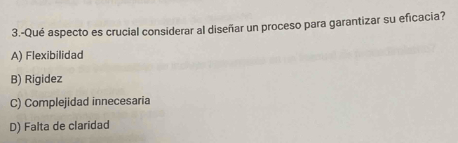 3.-Qué aspecto es crucial considerar al diseñar un proceso para garantizar su eficacia?
A) Flexibilidad
B) Rigidez
C) Complejidad innecesaria
D) Falta de claridad