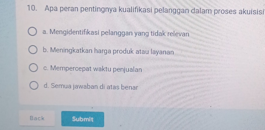 Apa peran pentingnya kualifıkasi pelanggan dalam proses akuisisi
a. Mengidentifıkasi pelanggan yang tidak relevan
b. Meningkatkan harga produk atau layanan
c. Mempercepat waktu penjualan
d. Semua jawaban di atas benar
Back Submit