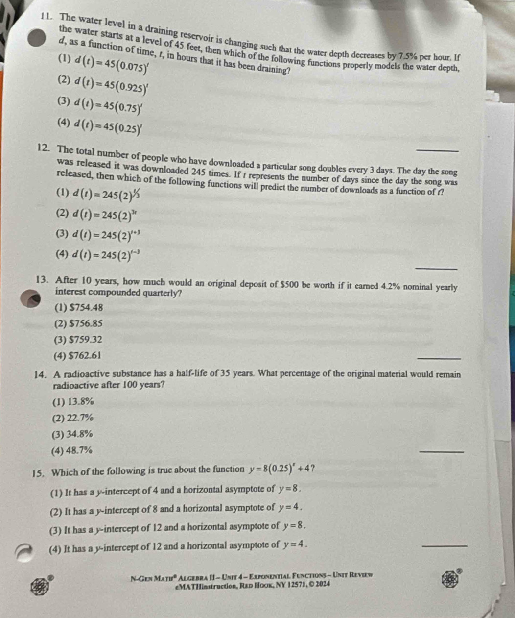 The water level in a draining reservoir is changing such that the water depth decreases by 7.5% per hour. If
the water starts at a level of 45 feet, then which of the following functions properly models the water depth,
d, as a function of time, r, in hours that it has been draining?
(1) d(t)=45(0.075)^t
(2) d(t)=45(0.925)^t
(3) d(t)=45(0.75)'
(4) d(t)=45(0.25)^t
12. The total number of people who have downloaded a particular song doubles every 3 days. The day the song
was released it was downloaded 245 times. If t represents the number of days since the day the song was
released, then which of the following functions will predict the number of downloads as a function of f?
(1) d(t)=245(2)^1/3
(2) d(t)=245(2)^3t
(3) d(t)=245(2)^t+3
_
(4) d(t)=245(2)^t-3
13. After 10 years, how much would an original deposit of $500 be worth if it earned 4.2% nominal yearly
interest compounded quarterly?
(1) $754.48
(2) $756.85
(3) $759.32
(4) $762.61
_
14. A radioactive substance has a half-life of 35 years. What percentage of the original material would remain
radioactive after 100 years?
(1) 13.8%
(2) 22.7%
(3) 34.8%
(4) 48.7%
_
15. Which of the following is true about the function y=8(0.25)^x+4
(1) It has a y-intercept of 4 and a horizontal asymptote of y=8.
(2) It has a y-intercept of 8 and a horizontal asymptote of y=4.
(3) It has a y-intercept of 12 and a horizontal asymptote of y=8.
(4) It has a y-intercept of 12 and a horizontal asymptote of y=4.
_
②
N-Gen M_(TH)^2 Algebra II - Unit 4 - Exponential Functions - Unit Review
eMATHinstruction, R&р Ηооκ, ΝY 12571, © 2024