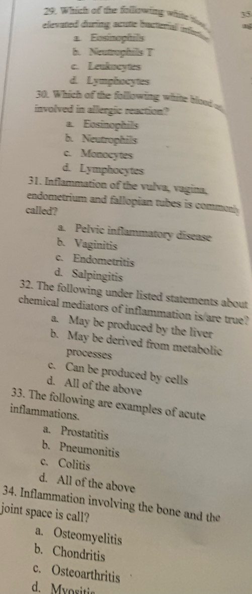 35
29. Which of the following white tise
elevated during acute bucterial inecte
a Eosinophfils
b. Neutrophills T
c. Leukocytes
d. Lymphocytes
30. Which of the following white blood a
involved in allergic reaction?
a. Eosinophils
b. Neutrophils
c. Monocytes
d. Lymphocytes
31. Inflammation of the vulva, vagina,
endometrium and fallopian tubes is commonly
called?
a. Pelvic inflammatory disease
b. Vaginitis
c. Endometritis
d. Salpingitis
32. The following under listed statements about
chemical mediators of inflammation is are true?
a. May be produced by the liver
b. May be derived from metabolic
processes
c. Can be produced by cells
d. All of the above
33. The following are examples of acute
inflammations.
a. Prostatitis
b. Pneumonitis
c. Colitis
d. All of the above
34. Inflammation involving the bone and the
joint space is call?
a. Osteomyelitis
b. Chondritis
c. Osteoarthritis
d. Myositia