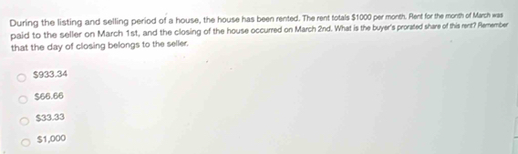 During the listing and selling period of a house, the house has been rented. The rent totals $1000 per month. Rent for the month of March was
paid to the seller on March 1st, and the closing of the house occurred on March 2nd. What is the buyer's prorated share of this rent? Remember
that the day of closing belongs to the seller.
$933.34
$66.66
$33.33
$1,000