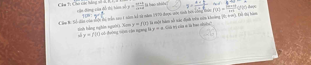 Cho các hằng số a, b, c,u k y= (ax+b)/cx+d  là bao nhiêu? 
cận đứng của đồ thị hàm số 
Cầu 8: Số dân cùa một thị trấn sau t năm kề từ năm 1970 được ước tính bởi công thức f(t)= (26t+10)/t+5 (f(t) được 
tính bằng nghìn người). Xem y=f(t) là một hàm số xác định trên nừa khoảng [0;+∈fty ). Đồ thị hàm 
số y=f(t) có đường tiệm cận ngang là y=a :. Giá trị của α là bao nhiêu?